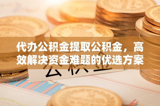 闵行代办公积金提取公积金，高效解决资金难题的优选方案