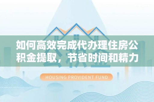 闵行如何高效完成代办理住房公积金提取，节省时间和精力？