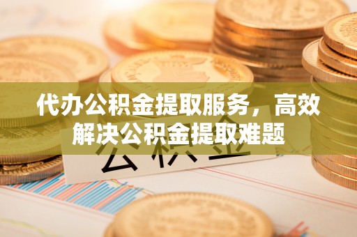 闵行代办公积金提取服务，高效解决公积金提取难题
