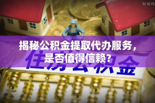 闵行揭秘公积金提取代办服务，是否值得信赖？