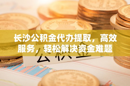 闵行长沙公积金代办提取，高效服务，轻松解决资金难题