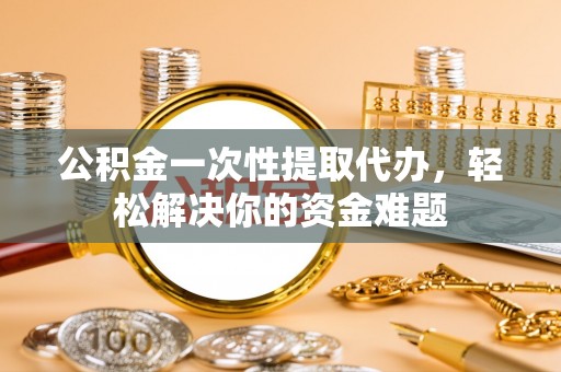 闵行公积金一次性提取代办，轻松解决你的资金难题