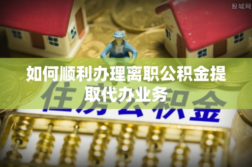 闵行如何顺利办理离职公积金提取代办业务