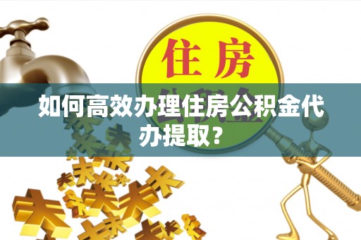 闵行如何高效办理住房公积金代办提取？