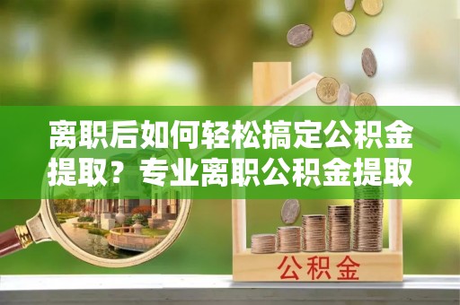 闵行离职后如何轻松搞定公积金提取？专业离职公积金提取代办服务来帮你