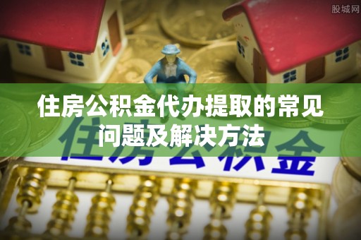 闵行住房公积金代办提取的常见问题及解决方法