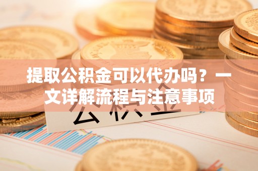 闵行提取公积金可以代办吗？一文详解流程与注意事项