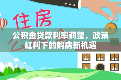 闵行公积金贷款利率调整，政策红利下的购房新机遇