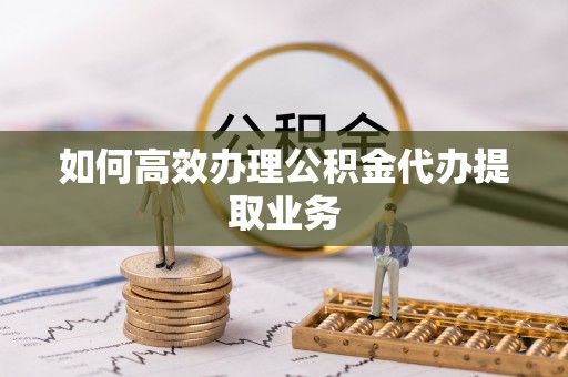 闵行如何高效办理公积金代办提取业务