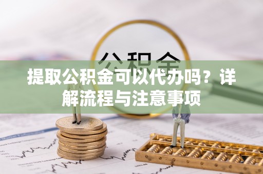 闵行提取公积金可以代办吗？详解流程与注意事项