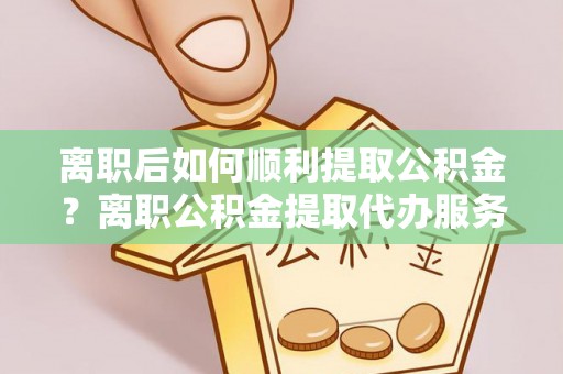 闵行离职后如何顺利提取公积金？离职公积金提取代办服务全解析