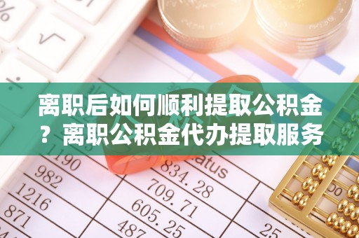 闵行离职后如何顺利提取公积金？离职公积金代办提取服务来帮忙