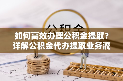 闵行如何高效办理公积金提取？详解公积金代办提取业务流程与优势