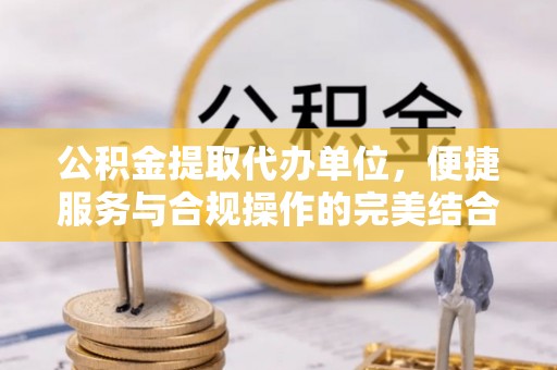 闵行公积金提取代办单位，便捷服务与合规操作的完美结合