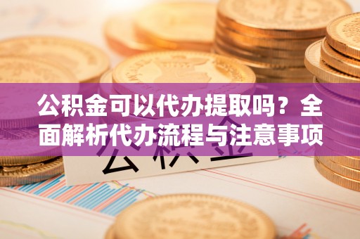 闵行公积金可以代办提取吗？全面解析代办流程与注意事项
