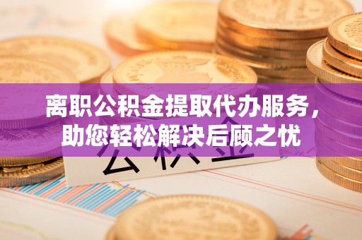 闵行离职公积金提取代办服务，助您轻松解决后顾之忧