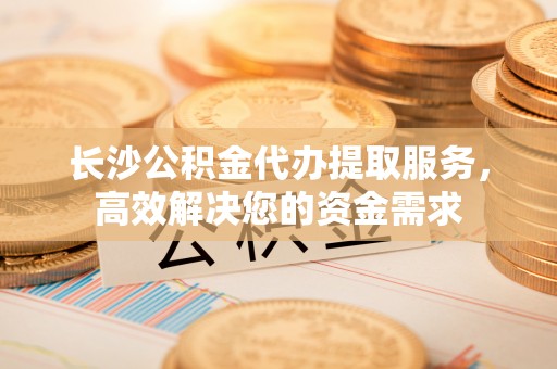 闵行长沙公积金代办提取服务，高效解决您的资金需求