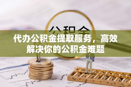 闵行代办公积金提取服务，高效解决你的公积金难题