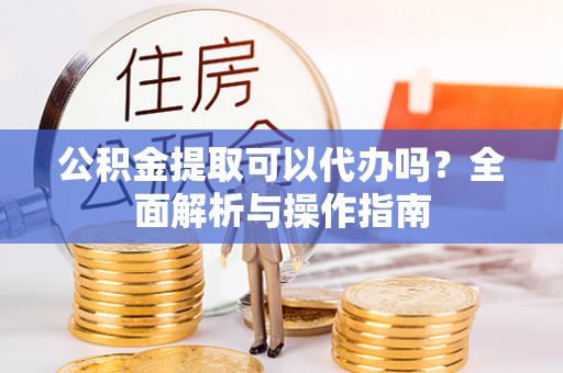闵行公积金提取可以代办吗？全面解析与操作指南