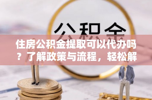 闵行住房公积金提取可以代办吗？了解政策与流程，轻松解决你的疑问