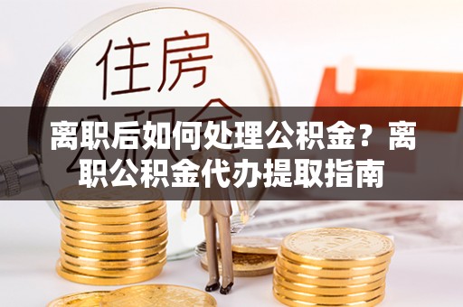 闵行离职后如何处理公积金？离职公积金代办提取指南