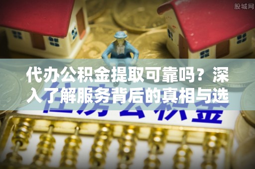 闵行代办公积金提取可靠吗？深入了解服务背后的真相与选择