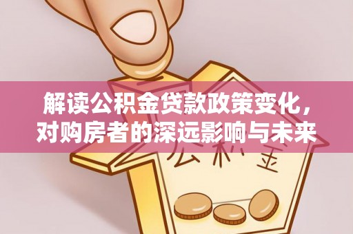 闵行解读公积金贷款政策变化，对购房者的深远影响与未来趋势