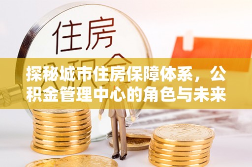 闵行探秘城市住房保障体系，公积金管理中心的角色与未来