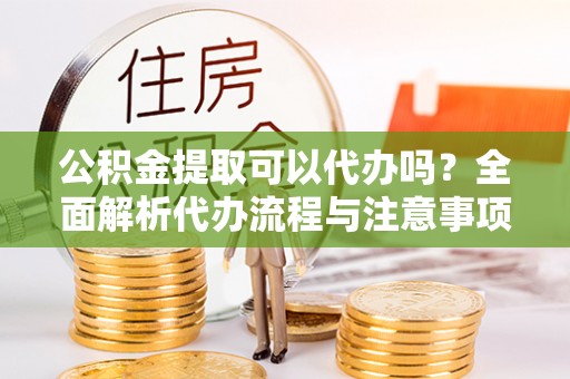 闵行公积金提取可以代办吗？全面解析代办流程与注意事项