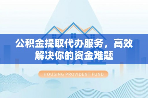 闵行公积金提取代办服务，高效解决你的资金难题