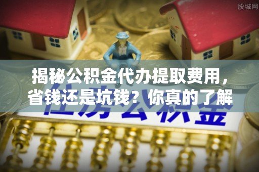 闵行揭秘公积金代办提取费用，省钱还是坑钱？你真的了解吗？