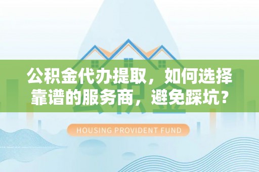闵行公积金代办提取，如何选择靠谱的服务商，避免踩坑？