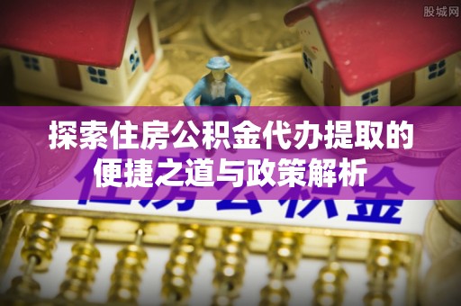 闵行探索住房公积金代办提取的便捷之道与政策解析